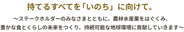 Purpose パーパス(私たちの存在意義)持てるすべてを「いのち」に向けて。 〜ステークホルダーのみなさまとともに、農林水産業をはぐくみ、豊かな食とくらしの未来をつくり、持続可能な地球環境に貢献していきます〜