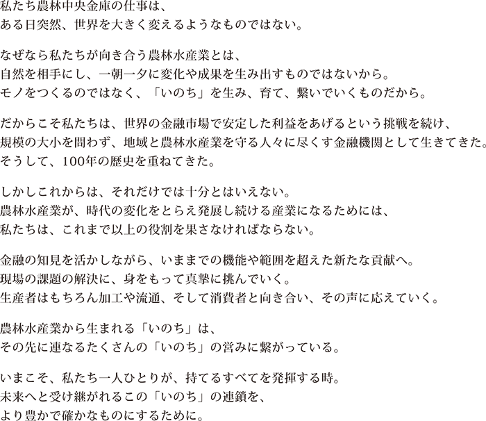私たち農林中央金庫の仕事は、ある日突然、世界を大きく変えるようなものではない。 なぜなら私たちが向き合う農林水産業とは、自然を相手にし、一朝一夕に変化や成果を生み出すものではないから。モノをつくるのではなく、「いのち」を生み、育て、繋いでいくものだから。 だからこそ私たちは、世界の金融市場で安定した利益をあげるという挑戦を続け、規模の大小を問わず、地域と農林水産業を守る人々に尽くす金融機関として生きてきた。そうして、90年余年の歴史を重ねてきた。 しかしこれからは、それだけでは十分とはいえない。農林水産業が、時代の変化をとらえ発展し続ける産業になるためには、私たちは、これまで以上の役割を果たさなければならない。 金融の知見を活かしながら、いままでの機能や範囲を超えた新たな貢献へ。現場の課題の解決に、身をもって進撃に挑んでいく。生産者はもちろん加工や流通、そして消費者と向き合い、その声に応えていく。 農林水産業から生まれる「いのち」は、その先に連なるたくさんの「いのち」の営みに繋がっている。 いまこそ、私たち一人ひとりが、持てるすべてを発揮する時。未来へと受け継がれるこの「いのち」の連鎖を、より豊かで確かなものにするために。
