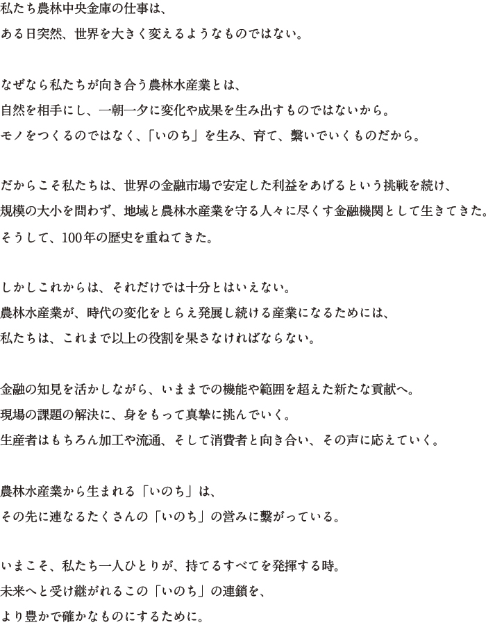 私たち農林中央金庫の仕事は、ある日突然、世界を大きく変えるようなものではない。 なぜなら私たちが向き合う農林水産業とは、自然を相手にし、一朝一夕に変化や成果を生み出すものではないから。モノをつくるのではなく、「いのち」を生み、育て、繋いでいくものだから。 だからこそ私たちは、世界の金融市場で安定した利益をあげるという挑戦を続け、規模の大小を問わず、地域と農林水産業を守る人々に尽くす金融機関として生きてきた。そうして、100年の歴史を重ねてきた。 しかしこれからは、それだけでは十分とはいえない。農林水産業が、時代の変化をとらえ発展し続ける産業になるためには、私たちは、これまで以上の役割を果たさなければならない。 金融の知見を活かしながら、いままでの機能や範囲を超えた新たな貢献へ。現場の課題の解決に、身をもって進撃に挑んでいく。生産者はもちろん加工や流通、そして消費者と向き合い、その声に応えていく。 農林水産業から生まれる「いのち」は、その先に連なるたくさんの「いのち」の営みに繋がっている。 いまこそ、私たち一人ひとりが、持てるすべてを発揮する時。未来へと受け継がれるこの「いのち」の連鎖を、より豊かで確かなものにするために。