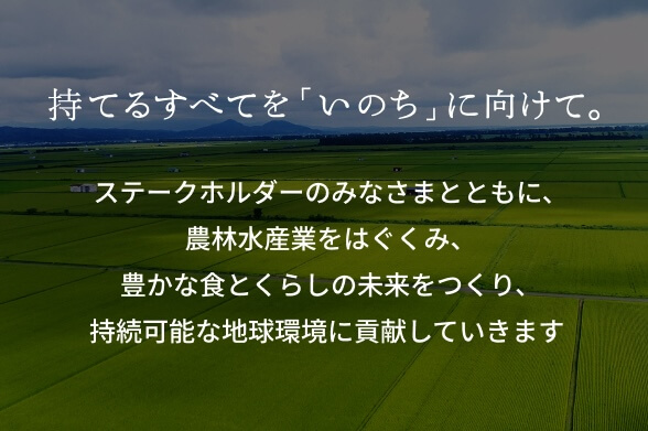 持てるすべてを「いのち」に向けて。ステークホルダーのみなさまとともに、農林水産業をはぐくみ、豊かな食とくらしの未来をつくり、持続可能な地球環境に貢献していきます