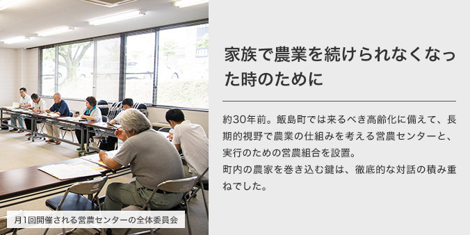 家族で農業を続けられなくなった時のために 約30年前。飯島町では来るべき高齢化に備えて、長期的視野で農業の仕組みを考える営農センターと、実行のための営農組合を設置。町内の農家を巻き込む鍵は、徹底的な対話の積み重ねでした。