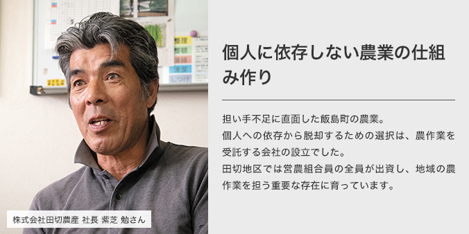 個人に依存しない農業の仕組み作り 担い手不足に直面した飯島町の農業。個人への依存から脱却するための選択は、農作業を受託する会社の設立でした。田切地区では営農組合員の全員が出資し、地域の農作業を担う重要な存在に育っています。