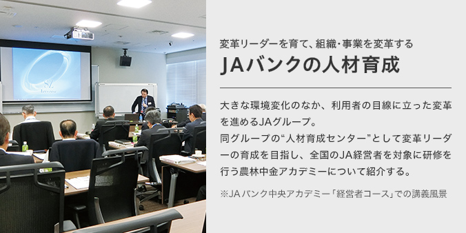 変革リーダーを育て、組織・事業を変革するJAバンクの人材育成 大きな環境変化のなか、利用者の目線に立った変革を進めるJAグループ。同グループの“人材育成センター”として変革リーダーの育成を目指し、全国のJA経営者を対象に研修を行う農林中金アカデミーについて紹介する。 ※JAバンク中央アカデミー 「経営者コース」での講義風景