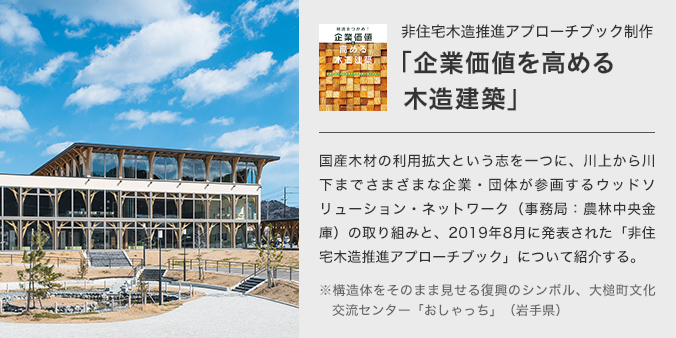 非住宅木造推進アプローチブック制作「業価企値を高める木造建築」 国産木材の利用拡大という志を一つに、川上から川下までさまざまな企業・団体が参画するウッドソリューション・ネットワーク(事務局:農林中央金庫)の取り組みと、2019年8月に発表された「非住宅木造推進アプローチブック」について紹介する。 構造体をそのまま見せる復興のシンボル、大槌町文化交流センター「おしゃっち」(岩手県)