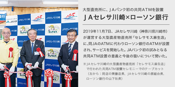 大型直売所に、ＪＡバンク初の共同ＡＴＭを設置ＪＡセレサ川崎×ローソン銀行 2019年11月7日、JAセレサ川崎（神奈川県川崎市）が運営する大型農産物直売所「セレサモス麻生店」に、同JAのATMに代わりローソン銀行のATMが設置され、サービスを開始した。JAバンク初の試みとなる共同ATM設置の意義と今後の狙いについて聞いた。 JAセレサ川崎の大型農産物直売所「セレサモス麻生店」で行われた共同ATM設置セレモニーでのテープカット（左から：同店の齊藤店長、JAセレサ川崎の原組合長、ローソン銀行の山下社長）