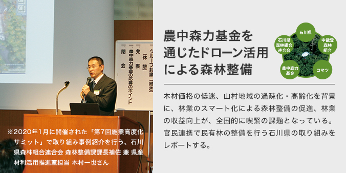 農中森力基金を通じたドローン活用による森林整備 木材価格の低迷、山村地域の過疎化・高齢化を背景に、林業のスマート化による森林整備の促進、林業の収益向上が、全国的に喫緊の課題となっている。官民連携で民有林の整備を行う石川県の取り組みをレポートする。 2020年1月に開催された「第7回施業高度化サミット」で取り組み事例紹介を行う、石川県森林組合連合会 森林整備課課長補佐 兼 県産材利活用推進室担当 木村一也さん