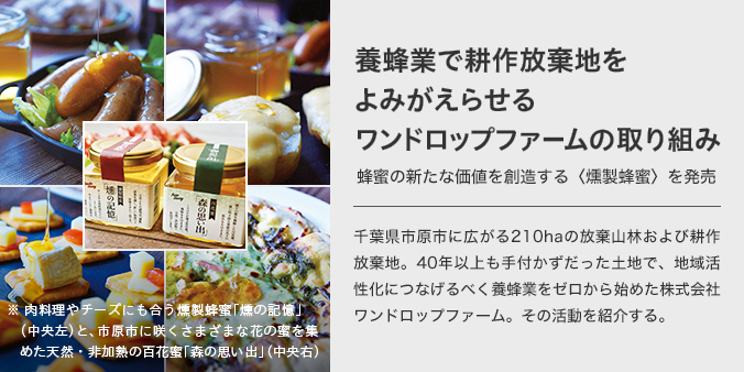 肉料理やチーズにも合う燻製蜂蜜「燻けむりの記憶」と、市原市に咲くさまざまな花の蜜を集めた天然・非加熱の百花蜜「森の思い出」　養で耕地蜂業作放棄をよみがえらせるワンドロップファームの取り組み蜂蜜の新たな価値を創造する〈燻製蜂蜜〉を発売　千葉県市原市に広がる210haの放棄山林および耕作放棄地。40年以上も手付かずだった土地で、地域活性化につなげるべく養蜂業をゼロから始めた株式会社ワンドロップファーム。その活動を紹介する。