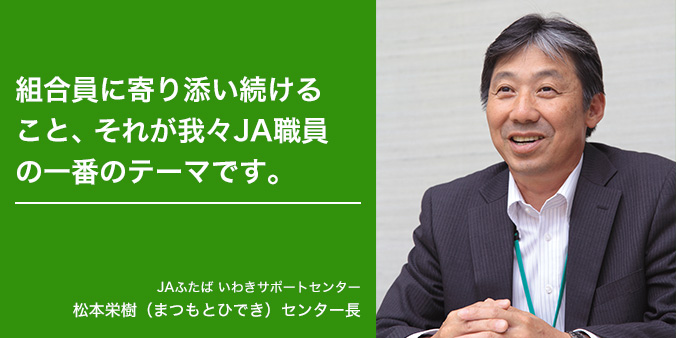 組合員に寄り添い続けること、それが我々JA職員の一番のテーマです。 JAふたば いわきサポートセンター 松本栄樹（まつもとひでき）センター長