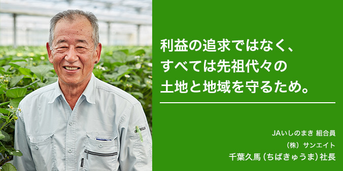 利益の追求ではなく、すべては先祖代々の土地と地域を守るため。 JAいしのまき 組合員 （株）サンエイト 千葉久馬（ちばきゅうま）社長