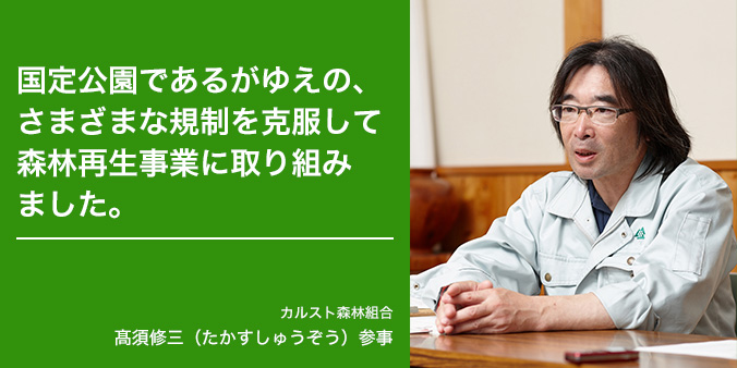 国定公園であるがゆえの、さまざまな規制を克服して森林再生事業に取組みました。 カルスト森林組合 高須修三（たかすしゅうぞう）参事