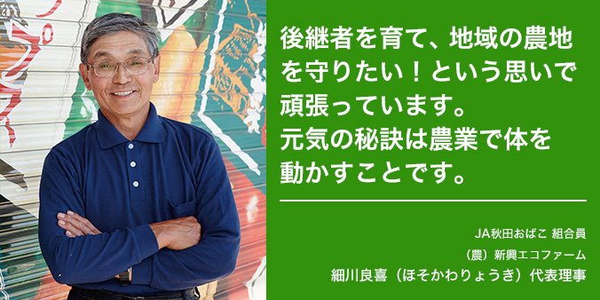 後継者を育て、地域の農地を守りたい！という思いで頑張っています。 元気の秘訣は農業で体を動かすことです。 JA秋田おばこ 組合員 （農）新興エコファーム 細川良喜（ほそかわりょうき）代表理事