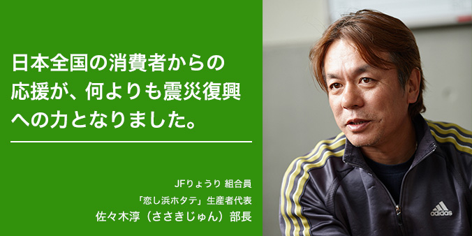 日本全国の消費者からの応援が、何よりも震災復興への力となりました。 JFりょうり 組合員 「恋し浜ホタテ」生産者代表 佐々木淳(ささきじゅん)部長