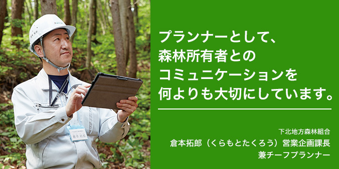 プランナーとして、森林所持者とのコミュニケーションを何よりも大切にしています。 下北地方森林組合 倉本拓郎（くらもとたくろう）営業企画課長 兼チーフプランナー