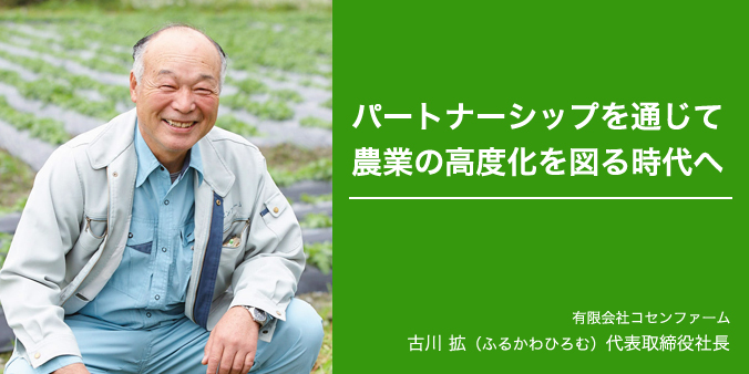 パートナーシップを通じて農業の高度化を図る時代へ 有限会社コセンファーム 古川拡（ふるかわひろむ）代表取締役社長