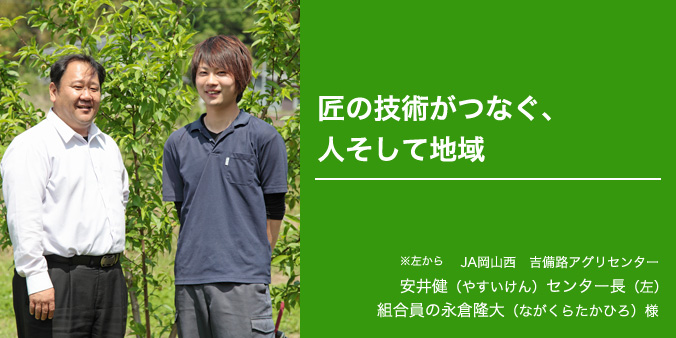 匠の技術がつなぐ、人そして地域 JA岡山西 吉備路アグリセンター ※左から 安井健（やすいけん）センター長（左） 組合員の永倉隆大（ながくらたかひろ）様