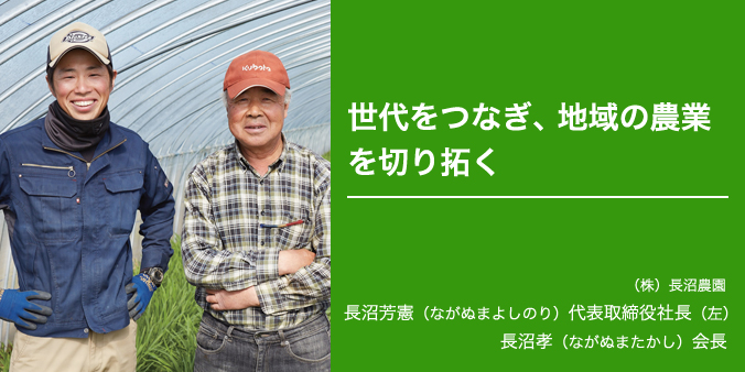 世代をつなぎ、地域の農業を切り拓く (株)長沼農園 長沼芳憲(ながぬまよしのり)代表取締役社長(左) 長沼孝(ながぬまたかし)会長