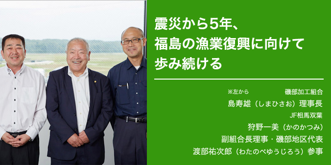 福島の漁業復興に向けて歩み続ける 磯部加工組合 ※左から 島寿雄（しまひさお）理事長 JF相馬双葉 狩野一美（かのかつみ）福組合理事長・磯部地区代表 渡部裕次郎（わたのべゆうじろう）参事