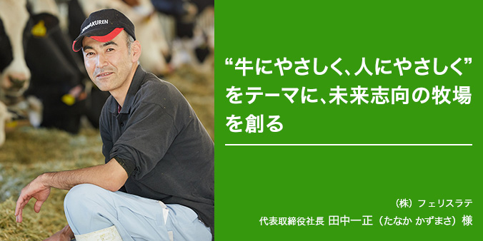 “牛にやさしく、人にやさしく”をテーマに、未来志向の牧場を創る（株）フェリスラテ 代表取締役社長 田中一正（たなかかずまさ）様