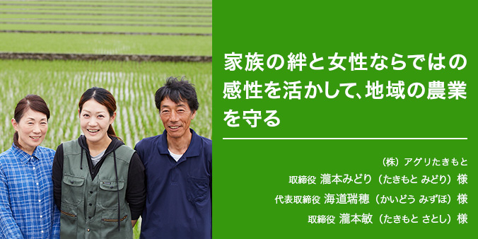 家族の絆と女性ならではの感性を活かして、地域の農業を守る ※左から （株）アグリたきもと 取締役 瀧本みどり（たきもとみどり）様 代表取締役 海道瑞穂（かいどうみずほ）様 取締役 瀧本敏（たきもとさとし）様