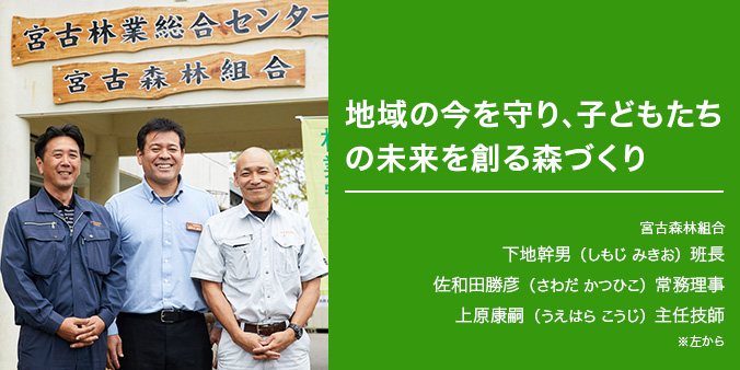 地域の今を守り、子どもたちの未来を創る森づくり ※左から 宮古森林組合 下地幹男（しもじ みきお）班長 佐和田勝彦（さわだ かつひこ）常務理事 上原康嗣（うえはら こうじ）主任技師