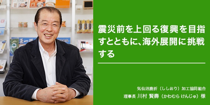 震災前を上回る復興を目指すとともに、海外展開に挑戦する 気仙沼鹿折(ししおり)加工協同組合 理事長 川村 賢壽(かわむらけんじゅ)様