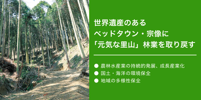 世界遺産のあるベッドタウン・宗像に「元気な里山」林業を取り戻す ●農林水産業の持続的発展、成長産業化 ●国土・海洋の環境保全 ●地域の多様性保全