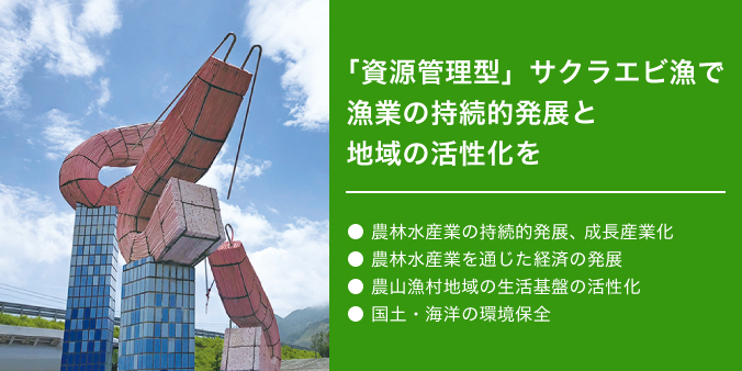 「資源管理型」サクラエビ漁で漁業の持続的発展と地域の活性化を ●農林水産業の持続的発展、成長産業化 ●農林水産業を通じた経済の発展 ●農山漁村地域の生活基盤の活性化 ●国土・海洋の環境変化