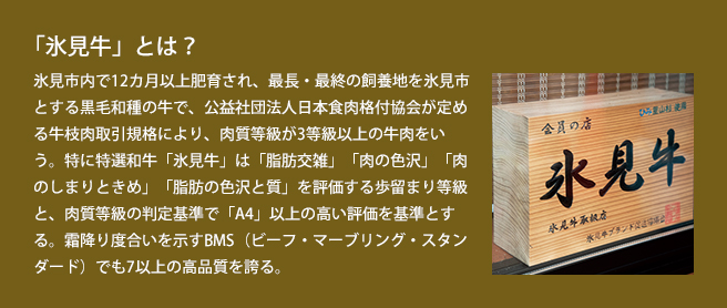 「氷見牛」とは?氷見市内で12カ月以上肥育され、最長・最終の飼養地を氷見市とする黒毛和種の牛で、公益社団法人日本食肉格付協会が定める牛枝肉取引規格により、肉質等級が3等級以上の牛肉をいう。特に特選和牛「氷見牛」は「脂肪交雑」「肉の色沢」「肉のしまりときめ」「脂肪の色沢と質」を評価する歩留まり等級と、肉質等級の判定基準で「A4」以上の高い評価を基準とする。霜降り度合いを示すBM(Sビーフ・マーブリング・スタンダード)でも7以上の高品質を誇る。