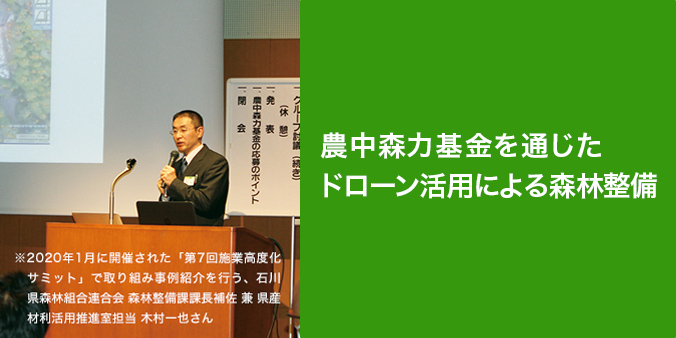 農中森力基金を通じたドローン活用による森林整備 木材価格の低迷、山村地域の過疎化・高齢化を背景に、林業のスマート化による森林整備の促進、林業の収益向上が、全国的に喫緊の課題となっている。官民連携で民有林の整備を行う石川県の取り組みをレポートする。 2020年1月に開催された「第7回施業高度化サミット」で取り組み事例紹介を行う、石川県森林組合連合会 森林整備課課長補佐 兼 県産材利活用推進室担当 木村一也さん