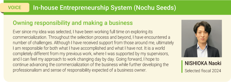 VOICE:In-house Entrepreneurship System (Nochu Seeds) Owning responsibility and making a business Ever since my idea was selected, I have been working full time on exploring its commercialization. Throughout the selection process and beyond, I have encountered a number of challenges. Although I have received support from those around me, ultimately I am responsible for both what I have accomplished and what I have not. It is a world completely different from my previous work, where I was supported by my supervisors, and I can feel my approach to work changing day by day. Going forward, I hope to continue advancing the commercialization of the business while further developing the professionalism and sense of responsibility expected of a business owner. NISHIOKA Naoki Selected fiscal 2024