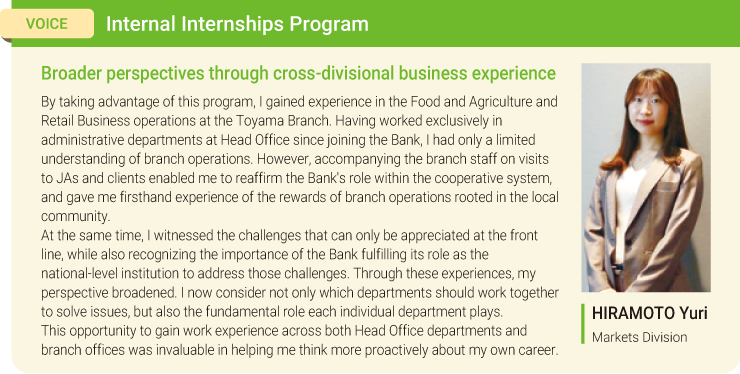 VOICE:Internal Internships Program Broader perspectives through cross-divisional business experience By taking advantage of this program, I gained experience in the Food and Agriculture and Retail Business operations at the Toyama Branch. Having worked exclusively in administrative departments at Head Office since joining the Bank, I had only a limited understanding of branch operations. However, accompanying the branch staff on visits to JAs and clients enabled me to reaffirm the Bank's role within the cooperative system, and gave me firsthand experience of the rewards of branch operations rooted in the local community. At the same time, I witnessed the challenges that can only be appreciated at the front line, while also recognizing the importance of the Bank fulfilling its role as the national-level institution to address those challenges. Through these experiences, my perspective broadened. I now consider not only which departments should work together to solve issues, but also the fundamental role each individual department plays. This opportunity to gain work experience across both Head Office departments and branch offices was invaluable in helping me think more proactively about my own career. HIRAMOTO Yuri Markets Division