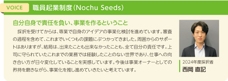 VOICE:職員起業制度（Nochu Seeds）、タイトル：自分自身で責任を負い、事業を作るということ、採択を受けてからは、専業で自身のアイデアの事業化検討を進めています。審査の過程を含めて、これまでいくつもの課題にぶつかってきました。周囲からのサポートはありますが、結局は、出来たことも出来なかったことも、全て自分の責任です。上司に守られていたこれまでの業務では経験したことのない世界であり、仕事への向き合い方が日々変化していることを実感しています。今後は事業オーナーとしての矜持を磨きながら、事業化を推し進めていきたいと考えています。2024年度採択者 西岡 直記