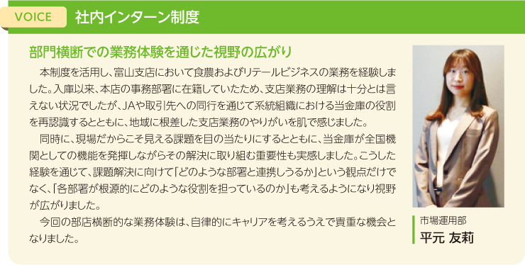 VOICE:社内インターン制度、タイトル：部門横断での業務体験を通じた視野の広がり、本制度を活用し、富山支店において食農およびリテールビジネスの業務を経験しました。入庫以来、本店の事務部署に在籍していたため、支店業務の理解は十分とは言えない状況でしたが、JAや取引先への同行を通じて系統組織における当金庫の役割を再認識するとともに、地域に根差した支店業務のやりがいを肌で感じました。同時に、現場だからこそ見える課題を目の当たりにするとともに、当金庫が全国機関としての機能を発揮しながらその解決に取り組む重要性も実感しました。こうした経験を通じて、課題解決に向けて「どのような部署と連携しうるか」という観点だけでなく、「各部署が根源的にどのような役割を担っているのか」も考えるようになり視野が広がりました。今回の部店横断的な業務体験は、自律的にキャリアを考えるうえで貴重な機会となりました。市場運用部 平元 友莉